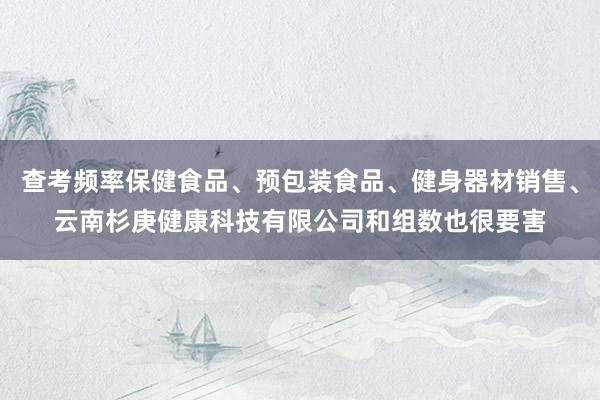 查考频率保健食品、预包装食品、健身器材销售、云南杉庚健康科技有限公司和组数也很要害